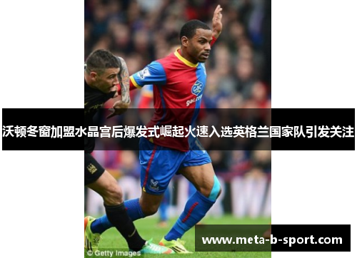 沃顿冬窗加盟水晶宫后爆发式崛起火速入选英格兰国家队引发关注