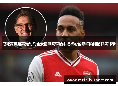 厄德高英超高光时刻全景回顾阿森纳中场核心的巅峰瞬间精彩集锦录 厄德高英超高光时刻全景回顾阿森纳中场核心的巅峰瞬间精彩集锦录